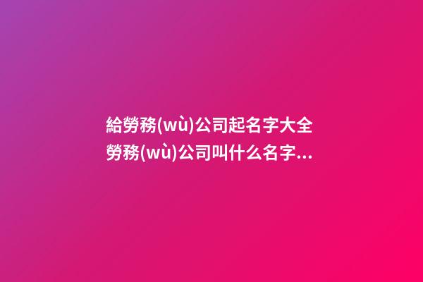 給勞務(wù)公司起名字大全 勞務(wù)公司叫什么名字好